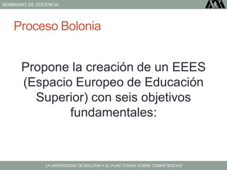 SEMINARIO DE DOCENCIA
LA UNIVERSIDAD DE BOLONIA Y EL PLAN TUNING SOBRE COMPETENCIAS
Proceso Bolonia
Propone la creación de un EEES
(Espacio Europeo de Educación
Superior) con seis objetivos
fundamentales:
 