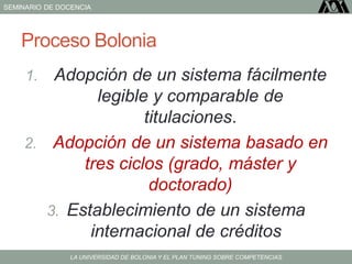 SEMINARIO DE DOCENCIA
LA UNIVERSIDAD DE BOLONIA Y EL PLAN TUNING SOBRE COMPETENCIAS
Proceso Bolonia
1. Adopción de un sistema fácilmente
legible y comparable de
titulaciones.
2. Adopción de un sistema basado en
tres ciclos (grado, máster y
doctorado)
3. Establecimiento de un sistema
internacional de créditos
 