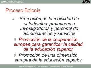 SEMINARIO DE DOCENCIA
LA UNIVERSIDAD DE BOLONIA Y EL PLAN TUNING SOBRE COMPETENCIAS
Proceso Bolonia
4. Promoción de la movilidad de
estudiantes, profesores e
investigadores y personal de
administración y servicios
5. Promoción de la cooperación
europea para garantizar la calidad
de la educación superior
6. Promoción de una dimensión
europea de la educación superior
 