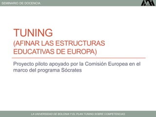 SEMINARIO DE DOCENCIA
LA UNIVERSIDAD DE BOLONIA Y EL PLAN TUNING SOBRE COMPETENCIAS
TUNING
(AFINAR LAS ESTRUCTURAS
EDUCATIVAS DE EUROPA)
Proyecto piloto apoyado por la Comisión Europea en el
marco del programa Sócrates
 