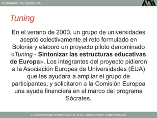 SEMINARIO DE DOCENCIA
LA UNIVERSIDAD DE BOLONIA Y EL PLAN TUNING SOBRE COMPETENCIAS
Tuning
En el verano de 2000, un grupo de universidades
aceptó colectivamente el reto formulado en
Bolonia y elaboró un proyecto piloto denominado
«Tuning - Sintonizar las estructuras educativas
de Europa». Los integrantes del proyecto pidieron
a la Asociación Europea de Universidades (EUA)
que les ayudara a ampliar el grupo de
participantes, y solicitaron a la Comisión Europea
una ayuda financiera en el marco del programa
Sócrates.
 