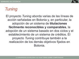 SEMINARIO DE DOCENCIA
LA UNIVERSIDAD DE BOLONIA Y EL PLAN TUNING SOBRE COMPETENCIAS
Tuning
El proyecto Tuning aborda varias de las líneas de
acción señaladas en Bolonia y, en particular, la
adopción de un sistema de titulaciones
fácilmente reconocibles y comparables, la
adopción de un sistema basado en dos ciclos y el
establecimiento de un sistema de créditos. El
proyecto Tuning contribuye también a la
realización de los demás objetivos fijados en
Bolonia.
 