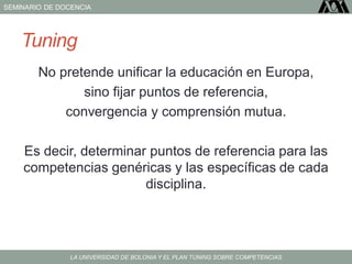 SEMINARIO DE DOCENCIA
LA UNIVERSIDAD DE BOLONIA Y EL PLAN TUNING SOBRE COMPETENCIAS
Tuning
No pretende unificar la educación en Europa,
sino fijar puntos de referencia,
convergencia y comprensión mutua.
Es decir, determinar puntos de referencia para las
competencias genéricas y las específicas de cada
disciplina.
 