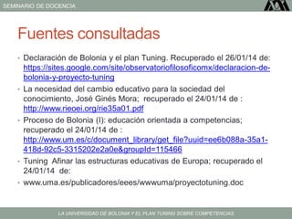 SEMINARIO DE DOCENCIA
LA UNIVERSIDAD DE BOLONIA Y EL PLAN TUNING SOBRE COMPETENCIAS
Fuentes consultadas
• Declaración de Bolonia y el plan Tuning. Recuperado el 26/01/14 de:
https://sites.google.com/site/observatoriofilosoficomx/declaracion-de-
bolonia-y-proyecto-tuning
• La necesidad del cambio educativo para la sociedad del
conocimiento, José Ginés Mora; recuperado el 24/01/14 de :
http://www.rieoei.org/rie35a01.pdf
• Proceso de Bolonia (I): educación orientada a competencias;
recuperado el 24/01/14 de :
http://www.um.es/c/document_library/get_file?uuid=ee6b088a-35a1-
418d-92c5-3315202e2a0e&groupId=115466
• Tuning Afinar las estructuras educativas de Europa; recuperado el
24/01/14 de:
• www.uma.es/publicadores/eees/wwwuma/proyectotuning.doc‎
 