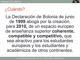 SEMINARIO DE DOCENCIA
LA UNIVERSIDAD DE BOLONIA Y EL PLAN TUNING SOBRE COMPETENCIAS
¿Cuándo?
La Declaración de Bolonia de junio
de 1999 aboga por la creación,
para 2010, de un espacio europeo
de enseñanza superior coherente,
compatible y competitivo, que
sea atractivo para los estudiantes
europeos y los estudiantes y
académicos de otros continentes.
 