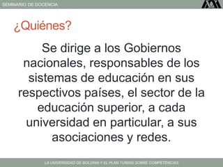 SEMINARIO DE DOCENCIA
LA UNIVERSIDAD DE BOLONIA Y EL PLAN TUNING SOBRE COMPETENCIAS
¿Quiénes?
Se dirige a los Gobiernos
nacionales, responsables de los
sistemas de educación en sus
respectivos países, el sector de la
educación superior, a cada
universidad en particular, a sus
asociaciones y redes.
 