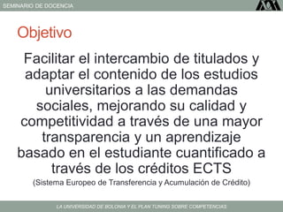 SEMINARIO DE DOCENCIA
LA UNIVERSIDAD DE BOLONIA Y EL PLAN TUNING SOBRE COMPETENCIAS
Objetivo
Facilitar el intercambio de titulados y
adaptar el contenido de los estudios
universitarios a las demandas
sociales, mejorando su calidad y
competitividad a través de una mayor
transparencia y un aprendizaje
basado en el estudiante cuantificado a
través de los créditos ECTS
(Sistema Europeo de Transferencia y Acumulación de Crédito)
 