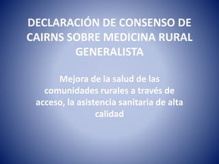 DECLARACIÓN DE CONSENSO DE
CAIRNS SOBRE MEDICINA RURAL
GENERALISTA
Mejora de la salud de las
comunidades rurales a través de
acceso, la asistencia sanitaria de alta
calidad
 