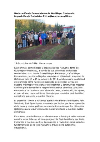 Declaración de Comunidades de WallMapu frente a la imposición de Industrias Extractivas y energéticas 
19 de octubre de 2014. Mapuexpress 
Las Familias, comunidades y organizaciones Mapuche, tanto de Gulumapu y Puelmapu, a través de sus diferentes identidades territoriales como las de FutaWilliMapu, PikunMapu, LafkenMapu, PehuenMapu, territorio Nagche, reunidas en el territorio ancestral de Galvarino este 18 y 19 de octubre de 2014, celebramos la posibilidad de reunirnos como Pueblo en búsqueda de defender la vida en nuestro Wallmapu y de avanzar en encontrar y construir los mejores caminos para demandar el respeto de nuestros derechos colectivos en nuestros territorios el cual abarca la tierra, el subsuelo, las aguas, el mar, el aire, nuestro idioma Mapudungun y nuestra espiritualidad ancestral y presente y nuestra historia. 
El presente Trawun lo hacemos además en memoria de nuestro Peñi Weichafe, José Quintriqueo, asesinado por luchar por la recuperación de la tierra y contra políticas de muerte impuestas por los diferentes Gobiernos para seguir eliminando nuestra historia y nuestras justas demandas. 
En nuestra reunión hemos proclamado que la base que debe sostener nuestra lucha debe ser el Mapudungun y la Espiritualidad y por tanto invitamos a nuestros peñis y Lamngienes a revitalizar estos aspectos fundamentales de la vida Mapuche a través de la autonomía educacional.  