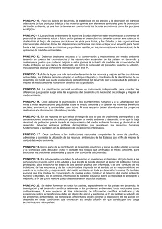 PRINCIPIO 10. Para los países en desarrollo, la estabilidad de los precios y la obtención de ingresos
adecuados de los productos básicos y las materias primas son elementos esenciales para la ordenación
del medio ambiente, ya que han de tenerse en cuenta tanto los factores económicos como los procesos
ecológicos.
PRINCIPIO 11. Las políticas ambientales de todos los Estados deberían estar encaminadas a aumentar el
potencial de crecimiento actual o futuro de los países en desarrollo y no deberían coartar ese potencial ni
obstaculizar el logro de mejores condiciones de vida para todos, y los Estados y las organizaciones
internacionales deberían tomar las disposiciones pertinentes con miras a llegar a un acuerdo para hacer
frente a las consecuencias económicas que pudieran resultar, en los planos nacional e internacional, de la
aplicación de medidas ambientales.
PRINCIPIO 12. Deberían destinarse recursos a la conservación y mejoramiento del medio ambiente
teniendo en cuenta las circunstancias y las necesidades especiales de los países en desarrollo y
cualesquiera gastos que pudieran originar a estos países la inclusión de medidas de conservación del
medio ambiente en sus planes de desarrollo, así como la necesidad de prestarles, cuando lo soliciten,
más asistencia técnica y financiera internacional con ese fin.
PRINCIPIO 13. A fin de lograr una más racional ordenación de los recursos y mejorar así las condiciones
ambientales, los Estados deberían adoptar un enfoque integrado y coordinado de la planificación de su
desarrollo, de modo que quede asegurada la compatibilidad del desarrollo con la necesidad de proteger y
mejorar el medio ambiente humano en beneficio de su población.
PRINCIPIO 14. La planificación racional constituye un instrumento indispensable para conciliar las
diferencias que puedan surgir entre las exigencias del desarrollo y la necesidad de proteger y mejorar el
medio ambiente.
PRINCIPIO 15. Debe aplicarse la planificación a los asentamientos humanos y a la urbanización con
miras a evitar repercusiones perjudiciales sobre el medio ambiente y a obtener los máximos beneficios
sociales, económicos y ambientales para todos. A este respecto deben abandonarse los proyectos
destinados a la dominación colonialista y racista.
PRINCIPIO 16. En las regiones en que exista el riesgo de que la tasa de crecimiento demográfico o las
concentraciones excesivas de población perjudiquen al medio ambiente o desarrollo, o en que la baja
densidad de población pueda impedir el mejoramiento del medio ambiente humano y obstaculizar el
desarrollo, deberían aplicarse políticas demográficas que respetasen los derechos humanos
fundamentales y contasen con la aprobación de los gobiernos interesados.
PRINCIPIO 17. Debe confiarse a las instituciones nacionales competentes la tarea de planificar,
administrar o controlar la utilización de los recursos ambientales de los Estados con el fin de mejorar la
calidad del medio ambiente.
PRINCIPIO 18. Como parte de su contribución al desarrollo económico y social se debe utilizar la ciencia
y la tecnología para descubrir, evitar y combatir los riesgos que amenazan al medio ambiente, para
solucionar los problemas ambientales y para el bien común de la humanidad.
PRINCIPIO 19. Es indispensable una labor de educación en cuestiones ambientales, dirigida tanto a las
generaciones jóvenes como a los adultos y que preste la debida atención al sector de población menos
privilegiado, para ensanchar las bases de una opinión pública bien informada, y de una conducta de los
individuos, de las empresas y de las colectividades inspirada en el sentido de su responsabilidad en
cuanto a la protección y mejoramiento del medio ambiente en toda su dimensión humana. Es también
esencial que los medios de comunicación de masas eviten contribuir al deterioro del medio ambiente
humano y difundan, por el contrario, información de carácter educativo sobre la necesidad de protegerlo y
mejorarlo, a fin de que el hombre pueda desarrollarse en todos los aspectos.
PRINCIPIO 20. Se deben fomentar en todos los países, especialmente en los países en desarrollo, la
investigación y el desarrollo científicos referentes a los problemas ambientales, tanto nacionales como
multinacionales. A este respecto, el libre intercambio de información científica actualizada y de
experiencia sobre la transferencia debe ser objeto de apoyo y asistencia, a fin de facilitar la solución de
los problemas ambientales; las tecnologías ambientales deben ponerse a disposición de los países en
desarrollo en unas condiciones que favorezcan su amplia difusión sin que constituyan una carga
económica para esos países.
 