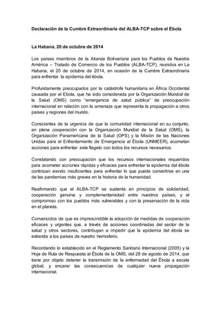 Declaración de la Cumbre Extraordinaria del ALBA-TCP sobre el Ébola 
La Habana, 20 de octubre de 2014 
Los países miembros de la Alianza Bolivariana para los Pueblos de Nuestra 
América – Tratado de Comercio de los Pueblos (ALBA-TCP), reunidos en La 
Habana, el 20 de octubre de 2014, en ocasión de la Cumbre Extraordinaria 
para enfrentar la epidemia del ébola. 
Profundamente preocupados por la catástrofe humanitaria en África Occidental 
causada por el Ebola, que ha sido considerada por la Organización Mundial de 
la Salud (OMS) como “emergencia de salud pública” de preocupación 
internacional en relación con la amenaza que representa la propagación a otros 
países y regiones del mundo. 
Conscientes de la urgencia de que la comunidad internacional en su conjunto, 
en plena cooperación con la Organización Mundial de la Salud (OMS), la 
Organización Panamericana de la Salud (OPS) y la Misión de las Naciones 
Unidas para el Enfrentamiento de Emergencia al Ébola (UNMEER), acometan 
acciones para enfrentar este flagelo con todos los recursos necesarios. 
Constatando con preocupación que los recursos internacionales requeridos 
para acometer acciones rápidas y eficaces para enfrentar la epidemia del ébola 
continúan siendo insuficientes para enfrentar lo que puede convertirse en una 
de las pandemias más graves en la historia de la humanidad. 
Reafirmando que el ALBA-TCP se sustenta en principios de solidaridad, 
cooperación genuina y complementariedad entre nuestros países, y el 
compromiso con los pueblos más vulnerables y con la preservación de la vida 
en el planeta. 
Convencidos de que es imprescindible la adopción de medidas de cooperación 
eficaces y urgentes que, a través de acciones coordinadas del sector de la 
salud y otros sectores, contribuyan a impedir que la epidemia del ébola se 
extienda a los países de nuestro hemisferio. 
Recordando lo establecido en el Reglamento Sanitario Internacional (2005) y la 
Hoja de Ruta de Respuesta al Ébola de la OMS, del 28 de agosto de 2014, que 
tiene por objeto detener la transmisión de la enfermedad del Ébola a escala 
global, y encarar las consecuencias de cualquier nueva propagación 
internacional. 
 
