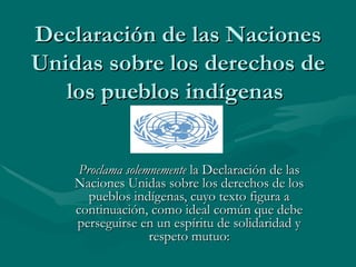 Declaración de las Naciones Unidas sobre los derechos de los pueblos indígenas  Proclama solemnemente  la Declaración de las Naciones Unidas sobre los derechos de los pueblos indígenas, cuyo texto figura a continuación, como ideal común que debe perseguirse en un espíritu de solidaridad y respeto mutuo: 