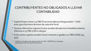 CONTRIBUYENTES NO OBLIGADOS A LLEVAR
CONTABILIDAD
• Capital Propio menor a 9 FBD (Fracciones Básicas Desgravadas) * (USD
$100 530) al primero de enero de cada año fiscal.
• Quienes obtuvieron ingresos brutos anuales del ejercicio inmediato anterior,
inferiores a 15 FBD (USD $ 167550)
• Si los costos y gastos anuales fueron menores o iguales a 12 FBD (USD$ 134
040)
• *USD $ 11 170 para 2016, según resolución NAC –DGERCGC15-00003195
publicada en el S.R.O. 657 de 28/12/2015
 