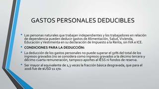 GASTOS PERSONALES DEDUCIBLES
• Las personas naturales que trabajan independientes y los trabajadores en relación
de dependencia pueden deducir gastos de Alimentación, Salud,Vivienda,
Educación yVestimenta en su declaración de Impuesto a la Renta, sin IVA e ICE.
• CONDICIONES PARA LA DEDUCCIÓN:
• La deducción de los gastos personales no puede superar el 50% del total de los
ingresos gravados (no se considera como ingresos gravados a la décimo tercera y
décimo cuarta remuneración, tampoco aportes al IESS ni fondos de reserva.
• Ser mayor al equivalente de 1,3 veces la fracción básica desgravada, que para el
2016 fue de $USD 11 170.
 