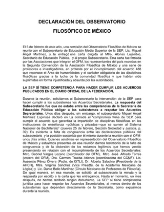 DECLARACIÓN DEL OBSERVATORIO<br />FILOSÓFICO DE MÉXICO<br />El 5 de febrero de este año, una comisión del Observatorio Filosófico de México se reunió con el Subsecretario de Educación Media Superior de la SEP, Lic. Miguel Ángel Martínez, y le entregó una carta dirigida al Mtro. Alonso Lujambio, Secretario de Educación Pública,  y al propio Subsecretario. Esta carta fue firmada por las Asociaciones que integran el OFM, los representantes del país reunidos en la Segunda Convención de la Asociación Filosófica de México y una serie de profesores e investigadores, en protesta por el incumplimiento del acuerdo 488 que reconoce el Área de humanidades y el carácter obligatorio de las disciplinas filosóficas gracias a la lucha de la comunidad filosófica y que habían sido suprimidas en forma injustificada y absurda por las autoridades.  <br />LA SEP SÍ TIENE COMPETENCIA PARA HACER CUMPLIR LOS ACUERDOS PUBLICADOS EN EL DIARIO OFICIAL DE LA FEDERACIÓN. <br />Durante la reunión, solicitamos al Subsecretario la intervención de la SEP para hacer cumplir a los subsistemas los Acuerdos Secretariales. La respuesta del Subsecretario fue que no estaba entre las competencias de la Secretaría de Educación Pública obligar a los subsistemas a respetar los Acuerdos Secretariales. Unos días después, sin embargo, el subsecretario Miguel Ángel Martínez Espinosa declaró en La Jornada el “compromiso firme de SEP para cumplir el acuerdo que garantiza la impartición de disciplinas filosóficas en las instituciones de enseñanza –públicas y privadas—que se sumen al Sistema Nacional de Bachillerato” (Jueves 25 de febrero, Sección Sociedad y Justicia, p. 39). Es evidente la falta de congruencia entre las declaraciones públicas del subsecretario  y la posición sostenida por él mismo durante la reunión con el OFM  unos días antes. Quienes asistimos en representación del Observatorio Filosófico de México y estuvimos presentes en esa reunión damos testimonio de la falta de congruencia y de la distorsión de los reclamos legítimos que hemos venido presentando en relación con el  incumplimiento de los Acuerdos Secretariales: Mtro. Gabriel Vargas Lozano (coordinador del OFM),  Mtro. José  Alfredo Torres (vocero del OFM), Dra. Carmen Trueba Atienza (coordinadora del CCMF), Lic. Ausencio Pérez Olvera (Psdte. de IXTLI), Dr. Alberto Saladino (Presidente de la AHCH), Mtra. Virginia Sánchez (Vice Presdta. de la Academia Mexicana de Lógica) y  Lic. Dante Bello Martínez (Círculo Mexicano de Profesores de Filosofía). De igual manera, en esa reunión, se solicitó  al subsecretario la minuta y la respuesta por escrito a la carta que les entregamos. Hasta el momento, un mes después, no hemos recibido ningún documento. La SEP sí tiene competencia jurídica para hacer respetar los Acuerdos Secretariales, al menos dentro de los subsistemas que dependen directamente de la Secretaría, como expusimos durante la reunión. <br />DEBE RECONOCERSE DEBIDAMENTE LA IMPORTANCIA DE LA FORMACIÓN HUMANÍSTICA EN LA EDUCACIÓN MEDIA SUPERIOR.<br />Nos parece absurdo que habiéndose reconocido la importancia de la formación humanística y filosófica y habiéndose alcanzado el Acuerdo 488, y, junto con éste, las modificaciones de los Acuerdos 442, 444 y 447, por las cuales las disciplinas filosóficas figuran en el marco curricular común del Sistema Nacional de Bachillerato, y una vez aprobadas las competencias disciplinares básicas del campo de las humanidades y, en particular, del ámbito de la Filosofía, y reconocidas como competencias disciplinares básicas, no meramente transversales, la inclusión de las asignaturas filosóficas en los planes de estudio y en el diseño curricular de los distintos subsistemas siga en los hechos concibiéndose como algo sujeto a la voluntad de las autoridades educativas de cada subsistema. Lo anterior contraviene los términos del Acuerdo Secretarial 488, específicamente, en lo tocante a la eliminación de la nota 26 del Acuerdo 442. Las modificaciones de los acuerdos 442, 444 y 447 se alcanzaron con el consenso de las autoridades educativas del país, el CONAEDU y ANUIES, y con la SEP.   <br />LAS INSTITUCIONES EDUCATIVAS DEBEN ADECUAR SUS PLANES Y PROGRAMAS DE ESTUDIO AL ACUERDO SECRETARIAL 488 <br />Los Acuerdos Secretariales establecen los lineamientos de lo que la reforma educativa considera la formación básica común y los objetivos formativos fundamentales de todo el Sistema Nacional de Bachillerato, en el marco de la diversidad. Las instituciones educativas o subsistemas deben adecuar sus planes y programas de estudio a esos lineamientos generales, atendiendo a la diversidad, pero sin descuidar la formación básica común, dentro de la cual, las humanidades, la literatura, las artes y la filosofía desempeñan un papel fundamental.  <br />DESDE EL PRINCIPIO NOS RESERVAMOS EL DERECHO DE SEGUIR LUCHANDO POR QUE LAS HUMANIDADES SEAN CONSIDERADAS UN ÁREA DISCIPLINAR INDEPENDIENTE. <br />El OFM aceptó la propuesta de la Subsecretaría de EMS de colocar el campo disciplinar de las humanidades al lado del campo de las ciencias sociales como una solución parcial, pues si bien el Acuerdo 488 reconoce el campo de las humanidades como un campo distinto y a la par que el campo de las ciencias sociales,  esta solución no es idónea y se presta a confusiones, como le manifestamos al subsecretario anterior, el doctor Miguel Székely Pardo en su momento. Aceptamos la propuesta de la SEP sin dejar de expresar en todo momento cierta inconformidad,  por eso el día de la aprobación del Acuerdo 488,  ratificamos nuestra aceptación reservándonos el derecho de continuar defendiendo que se reconozca el campo disciplinar de las humanidades como un campo independiente y no sólo distinto del campo de las ciencias sociales. <br />Desde un principio hemos estado conscientes de que el campo disciplinar de las humanidades involucra no sólo a las disciplinas filosóficas y compete no sólo a los filósofos, sino a varios otros grupos colegiados y academias, como las de Literatura, Artes, Historia y  Derecho.  De ninguna manera hemos pretendido reducir las humanidades a la filosofía. Nos preocupa sobremanera, y así se lo manifestamos al subsecretario, que la literatura siga ubicada en el campo disciplinar de comunicación, junto con el inglés y la computación, pues esto no sólo contraviene la letra y el espíritu del artículo 7 del Acuerdo 488, sino que constituye un desatino total. Se corre el riesgo de reducir la literatura a “español” y de entender las competencias literarias como meras competencias en el uso oral y escrito del español. Una confusión lamentable cuyos efectos y alcances pueden llegar a ser catastróficos. <br />LOS CAMPOS DISCIPLINARES DEBEN TENER SUS REFERENTES A SABER, LAS ASIGNATURAS CORRESPONDIENTES, COMO ES EL CASO DE LA ÉTICA, ESTÉTICA, INTRODUCCIÓN A LA FILOSOFÍA Y LÓGICA. <br />Las competencias, definidas por la SEP como “conocimientos, habilidades, actitudes y valores”, y en particular las competencias disciplinares básicas del área de la Filosofía, que son las que nos competen, requieren la enseñanza de ciertas asignaturas: Ética, Estética, Introducción a la filosofía y Lógica. El argumento esgrimido en dicha reunión por el secretario técnico de la RIEMS, de que el Marco Curricular Común alude a disciplinas, no a asignaturas, pierde de vista que los campos disciplinares comprendidos en el Marco Curricular Común tienen y deben tener sus respectivos referentes en el nivel de los currículos y los planes de estudio. Pero hemos venido constatando que en Conalep desapareció la filosofía; en el Colegio de Bachilleres, zona metropolitana, se inició un nuevo ciclo en agosto de 2009, es decir, mes y medio después de publicado el Acuerdo 488, el 23 de junio de 2009. Ninguna de las disciplinas básicas contenidas en el Acuerdo se implantó y, en lugar de ello, se introdujo la multicitada quot;
Construcción de la Ciudadaníaquot;
. El siguiente ciclo escolar se iniciará el 16 de marzo de 2010. Desde la publicación del Acuerdo 488 habrán transcurrido ocho meses aproximadamente y de igual forma, ninguna de las disciplinas básicas especificadas se incorporará; en lugar de ello, se impartirá una asignatura denominada quot;
Formación Humanaquot;
. Es decir, han hecho caso omiso del Acuerdo. Estas dos asignaturas se establecen en sustitución de las asignaturas filosóficas. Una sustitución similar se ha dado en  otros subsistemas como en el caso de la Universidad de Guadalajara. Hemos observado que a menudo el cambio de nombre busca incluir otros aspectos, lo cual no nos parece en sí mismo incorrecto, ni estamos en contra de este tipo de materias, pero sí de que con su inclusión se pretenda sustituir o suplantar la enseñanza de las asignaturas filosóficas como tales, ya que este tipo de cursos dejan de lado un conjunto de conocimientos sumamente relevantes e imprescindibles para una genuina formación integral de los estudiantes. Como se establece en la Declaración de Santo Domingo de la UNESCO, uno de los riesgos es que los nuevos cursos y las nuevas nomenclaturas tiendan a diluir la enseñanza de la filosofía, en aras de una supuesta interdisciplinariedad que propicie un abordaje de temas filosóficos en forma meramente “transversal”. Consideramos que este tipo de cursos deja de lado muchos aspectos y contenidos filosóficos, de índole lógica, ética y estética, y se corre el peligro de descuidar las respectivas competencias filosóficas que requieren contenidos y métodos específicamente filosóficos y un diseño curricular más específico.  <br />ESTABLECER LOS CRITERIOS PROFESIOGRÁFICOS PARA EL FUTURO Y TALLERES Y CURSOS DE ACTUALIZACIÓN PARA LOS MAESTROS YA CONTRATADOS. <br />Es importante precisar otro punto. Cuando insistimos en la conveniencia de establecer criterios profesiográficos no pretendemos con ello afectar laboralmente a los profesores que, a pesar de carecer de una formación filosófica, ya han sido contratados e imparten las asignaturas filosóficas. Nuestra intención no ha sido nunca afectar los derechos laborales de los docentes, sino mejorar la calidad de la enseñanza de la filosofía. Ése ha sido el sentido de nuestra propuesta de capacitar a los docentes que carecen de formación filosófica profesional, mediante talleres y cursos de formación y actualización. Una propuesta que fue aceptada de manera unánime por las autoridades educativas el día 22 de mayo de 2009, lo mismo que la conveniencia de definir un perfil profesiográfico que sirva para regular las futuras contrataciones y garantizar que los docentes de las asignaturas filosóficas estén debidamente preparados para impartir tales asignaturas. Los profesores deben estar capacitados para desarrollar las competencias disciplinares básicas del ámbito de la filosofía, es decir, las competencias filosóficas: éticas, lógicas, estéticas. Este punto fue acordado con la SEP y las autoridades educativas el 22 de mayo de 2009. A partir del perfil profesiográfico y con base en él, los diversos subsistemas dispondrían de directrices para asegurar que los futuros profesores de filosofía tuviesen el perfil profesional correspondiente, esto es, que sean filósofos. Ello permitiría mejorar la calidad de la educación en dicha área y evitaría muchas de las deficiencias de la formación media superior. Consideramos que, dada la centralidad de la formación humanística y filosófica, es muy necesario retomar y respetar estos acuerdos.  <br />ESTAMOS DISPUESTOS A EXPONER NUESTROS  PUNTOS DE VISTA EN DONDE SE NOS INVITE.  <br />Estamos dispuestos a exponer nuestros puntos de vista y nuestros argumentos a las autoridades educativas, como hemos venido haciéndolo a lo largo de diez meses. Por esa razón acudimos a la pasada reunión del CONAEDU, el día 27 de febrero y expusimos una serie de consideraciones en torno al lugar de la Filosofía en el Sistema de Nacional de Bachillerato. Nuestra finalidad es lograr que se reconozca de manera plena la importancia y el lugar de las humanidades y la filosofía en la formación de los jóvenes bachilleres y los futuros ciudadanos y que se respeten cabalmente los Acuerdos Secretariales. Hemos observado la tendencia a suplantar y a eliminar las materias filosóficas en diversos subsistemas, y la postura de la SEP no ha sido todo lo clara, consistente y firme en lo tocante a estos problemas. Una muestra patente de lo anterior es la falta de congruencia entre las respuestas del subsecretario Miguel Ángel Martínez a las demandas del Observatorio el viernes 5 de febrero en la Subsecretaría, y sus declaraciones ante la opinión pública, en la Jornada, veinte días más tarde. Aceptamos asistir a la pasada reunión del CONAEDU el 27 de febrero porque hemos estado siempre abiertos al diálogo, y porque nos pareció  importante exponer de nueva cuenta nuestras consideraciones en torno al lugar de la filosofía en el Sistema Nacional de Bachillerato y precisar con toda claridad nuestra posición, y hacer un llamado a las autoridades educativas a que se retomen y se respeten todos los acuerdos alcanzados con la Secretaría. No hay que olvidar que la aprobación de tales acuerdos contó con el consenso de las autoridades educativas del país. <br />SEGUIMOS ESPERANDO LA RESPUESTA DE LAS AUTORIDADES A LA COMUNIDAD FILOSÓFICA NACIONAL E INTERNACIONAL. <br />Seguimos esperando una respuesta puntual a nuestros planteamientos de parte de la Secretaría de Educación Pública.<br />México, D.F. 04 de marzo de 2010.<br />Observatorio Filosófico de México.<br />