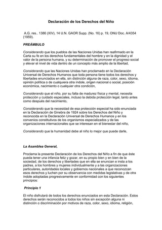 Declaración de los Derechos del Niño


 A.G. res.. 1386 (XIV), 14 U.N. GAOR Supp. (No. 16) p. 19, ONU Doc. A/4354
(1959).

PREÁMBULO

Considerando que los pueblos de las Naciones Unidas han reafirmado en la
Carta su fe en los derechos fundamentales del hombre y en la dignidad y el
valor de la persona humana, y su determinación de promover el progreso social
y elevar el nivel de vida dentro de un concepto más amplio de la libertad,

Considerando que las Naciones Unidas han proclamado en la Declaración
Universal de Derechos Humanos que toda persona tiene todos los derechos y
libertades enunciados en ella, sin distinción alguna de raza, color, sexo, idioma,
opinión política o de cualquiera otra índole, origen nacional o social, posición
económica, nacimiento o cualquier otra condición,

Considerando que el niño, por su falta de madurez física y mental, necesita
protección y cuidado especiales, incluso la debida protección legal, tanto antes
como después del nacimiento,

Considerando que la necesidad de esa protección especial ha sido enunciada
en la Declaración de Ginebra de 1924 sobre los Derechos del Niño y
reconocida en la Declaración Universal de Derechos Humanos y en los
convenios constitutivos de los organismos especializados y de las
organizaciones internacionales que se interesan en el bienestar del niño,

Considerando que la humanidad debe al niño lo mejor que puede darle,



La Asamblea General,

Proclama la presente Declaración de los Derechos del Niño a fin de que éste
pueda tener una infancia feliz y gozar, en su propio bien y en bien de la
sociedad, de los derechos y libertades que en ella se enuncian e insta a los
padres, a los hombres y mujeres individualmente y a las organizaciones
particulares, autoridades locales y gobiernos nacionales a que reconozcan
esos derechos y luchen por su observancia con medidas legislativas y de otra
índole adoptadas progresivamente en conformidad con los siguientes
principios:

Principio 1

El niño disfrutará de todos los derechos enunciados en esta Declaración. Estos
derechos serán reconocidos a todos los niños sin excepción alguna ni
distinción o discriminación por motivos de raza, color, sexo, idioma, religión,
 