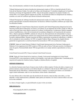 bien, más directamente, mediante la toma de participación en el capital de las mismas.

Tribunal Internacional de Justicia Jurisdicción internacional creada en 1945 en virtud del artículo 92 de la
Carta de las Naciones Unidas. Con sede en La Haya, está formado por 15 miembros elegidos por la Asamblea
General y el Consejo de Seguridad de la ONU. Ante él sólo pueden comparecer los propios Estados o la
misma ONU. Es el órgano judicial supremo de la ONU. Su jurisdicción abarca la interpretación de tratados y
acuerdos, así como los conflictos que afecten al derecho internacional.

Tribunal Permanente de Arbitraje Jurisdicción internacional creada en La Haya en el año 1899, formada por
juristas especializados en derecho internacional. Su función es arbitrar los posibles conflictos que surjan entre
los diferentes Estados.

UNESCO: Siglas de United Nations Educational, Scientific and Cultural Organization (Organización de las
Naciones Unidas para la Educación, la Ciencia y la Cultura). Es un organismo de la ONU creado en 1946 con
sede en París que tiene como objetivo promover la cultura, la información y la educación. Realiza campañas
contra el analfabetismo, a favor de la extensión de la enseñanza obligatoria y de la promoción de la prensa
libre y objetiva (programa NOMIC), además de velar por las obras patrimonio de la humanidad. La mayor
preocupación de la organización consiste en la conservación de las culturas minoritarias y ayuda sobre todo a
los países subdesarrollados. Durante la gestión de M'Bow experimentó un período de radicalismo y, debido a
ello, la retirada de varios miembros. En 1987, el español Federico Mayor Zaragoza fue elegido director
general de la organización; su meritosa función fue reconocida en 1993 con su reelección al cargo.

UNICEF: Siglas de United Nations Children's Fund (Fondo Internacional de las Naciones Unidas para la
Infancia). Es un organismo de la ONU creado en 1946 con sede en Nueva York para socorrer a la infancia en
zonas de guerra. Ha desarrollado desde 1950 una gran labor en el campo sanitario especialmente en Asia y
África.

Unión Postal Universal (UPU) Véase el artículo Unión Postal Universal.

UPAE: Siglas de Unión Postal de las Américas y España. Unión postal restringida de la Unión Postal
Universal (UPU), cuya estructura es similar a la de aquélla y cuya sede está en Montevideo. Constituida por la
mayoría de los países de América Latina y España, su idioma oficial es el español.

OPINION PERSONAL

Los derechos humanos tanto hacia el mayor como al niño se deben respetar. El abuso de niños y mujeres es la
primera amenaza contra la persona; en la última década se a cobrado la vida de más de 1000 mujeres y se han
denunciado más de 500 abusos y maltratos hacia niños y mujeres. Las mujeres por miedo a ser asesinadas o
seguir siendo maltratadas, cada vez con más dureza, tienen miedo a denunciarlo.

En estos últimos años se han dado casos de prostitucion de menores, tanto de niñas como niños, y se han
detenido a varias organizaciones q difundían videos porno con menores. En Asia la venta de niñas es un caso
de los mas cotidianos.

La vida es el mejor regalo y es para disfrutarlo no para vivirlo con miedo.

BIBLIOGRAFIA

      • Enciclopedia PLANETA AGOSTINI.

      • www.geocities.com.



                                                                                                               10
 