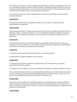 I.Los hombres y las mujeres, a partir de la edad núbil, tienen derecho, sin restricción alguna por motivos de
raza, nacionalidad o religión, a casarse y fundar una familia; y disfrutarán de iguales derechos en cuanto al
matrimonio, durante el matrimonio y en caso de disolución del matrimonio. II. Sólo mediante libre y pleno
consentimiento de los futuros esposos podrá contraerse el matrimonio.

III. La familia es el elemento natural y fundamental de la sociedad y tiene derecho a la protección de la
sociedad y del estado.

Artículo XVII:

I. Toda persona tiene derecho a la propiedad, individual y colectivamente. II. Nadie será privado
arbitrariamente de su propiedad.

Artículo XVIII:

Toda persona tiene derecho a la libertad de pensamiento, de conciencia y de religión; este derecho incluye la
libertad de cambiar de religión o de creencia, así como la libertad de manifestar su religión o su creencia,
individual y colectivamente, tanto en público como en privado, por la enseñanza, la práctica, el culto y la
observancia.

Artículo XIX:

Todo individuo tiene derecho a la libertad de opinión y de expresión; este derecho incluye el de no ser
molestado a causa de sus opiniones, el de investigar y recibir informaciones y opiniones, y el de difundirlas
sin limitación de fronteras, por cualquier medio de expresión.

Artículo XX:

I. Toda persona tiene derecho a la libertad de reunión y de asociación pacíficas.

II. Nadie podrá ser obligado a pertenecer a una asociación.

Artículo XXI:

I. Toda persona tiene derecho a participar en el gobierno de su país, directamente o por medio de
representantes libremente escogidos.

II. Toda persona tiene el derecho de acceso, en condiciones de igualdad, a las funciones públicas de su país.

III. La voluntad del pueblo es la base de la autoridad del poder público; esta voluntad se expresará mediante
elecciones auténticas que habrán de celebrarse periódicamente, por sufragio universal, e igual, y por voto
secreto u otro procedimiento equivalente que garantice la libertad de voto.

Artículo XXII:

Toda persona, como miembro de la sociedad, tiene derecho a la seguridad social y a obtener, mediante el
esfuerzo nacional y la cooperación internacional, habida cuenta de la organización y los recursos de cada
estado, la satisfacción de los derechos económicos, sociales y culturales indispensables a su dignidad y al libre
desarrollo a su personalidad.

Artículo XXIII:



                                                                                                                4
 