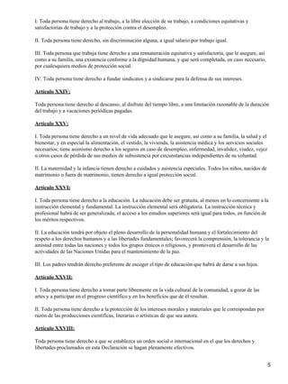 I. Toda persona tiene derecho al trabajo, a la libre elección de su trabajo, a condiciones equitativas y
satisfactorias de trabajo y a la protección contra el desempleo.

II. Toda persona tiene derecho, sin discriminación alguna, a igual salario por trabajo igual.

III. Toda persona que trabaja tiene derecho a una remuneración equitativa y satisfactoria, que le asegure, así
como a su familia, una existencia conforme a la dignidad humana, y que será completada, en caso necesario,
por cualesquiera medios de protección social.

IV. Toda persona tiene derecho a fundar sindicatos y a sindicarse para la defensa de sus intereses.

Artículo XXIV:

Toda persona tiene derecho al descanso, al disfrute del tiempo libre, a una limitación razonable de la duración
del trabajo y a vacaciones periódicas pagadas.

Artículo XXV:

I. Toda persona tiene derecho a un nivel de vida adecuado que le asegure, así como a su familia, la salud y el
bienestar, y en especial la alimentación, el vestido, la vivienda, la asistencia médica y los servicios sociales
necesarios; tiene asimismo derecho a los seguros en caso de desempleo, enfermedad, invalidez, viudez, vejez
u otros casos de pérdida de sus medios de subsistencia por circunstancias independientes de su voluntad.

II. La maternidad y la infancia tienen derecho a cuidados y asistencia especiales. Todos los niños, nacidos de
matrimonio o fuera de matrimonio, tienen derecho a igual protección social.

Artículo XXVI:

I. Toda persona tiene derecho a la educación. La educación debe ser gratuita, al menos en lo concerniente a la
instrucción elemental y fundamental. La instrucción elemental será obligatoria. La instrucción técnica y
profesional habrá de ser generalizada; el acceso a los estudios superiores será igual para todos, en función de
los méritos respectivos.

II. La educación tendrá por objeto el pleno desarrollo de la personalidad humana y el fortalecimiento del
respeto a los derechos humanos y a las libertades fundamentales; favorecerá la comprensión, la tolerancia y la
amistad entre todas las naciones y todos los grupos étnicos o religiosos, y promoverá el desarrollo de las
actividades de las Naciones Unidas para el mantenimiento de la paz.

III. Los padres tendrán derecho preferente de escoger el tipo de educación que habrá de darse a sus hijos.

Artículo XXVII:

I. Toda persona tiene derecho a tomar parte libremente en la vida cultural de la comunidad, a gozar de las
artes y a participar en el progreso científico y en los beneficios que de él resultan.

II. Toda persona tiene derecho a la protección de los intereses morales y materiales que le correspondan por
razón de las producciones científicas, literarias o artísticas de que sea autora.

Artículo XXVIII:

Toda persona tiene derecho a que se establezca un orden social o internacional en el que los derechos y
libertades proclamados en esta Declaración se hagan plenamente efectivos.


                                                                                                                   5
 