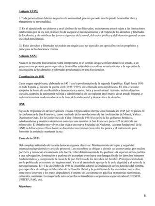 Artículo XXIX:

I. Toda persona tiene deberes respecto a la comunidad, puesto que sólo en ella puede desarrollar libre y
plenamente su personalidad.

II. En el ejercicio de sus deberes y en el disfrute de sus libertades, toda persona estará sujeta a las limitaciones
establecidas por la ley con el único fin de asegurar el reconocimiento y el respeto de los derechos y libertades
de los demás, y de satisfacer las justas exigencias de la moral, del orden público y del bienestar general en una
sociedad democrática.

III. Estos derechos y libertades no podrán en ningún caso ser ejercidos en oposición con los propósitos y
principios de las Naciones Unidas.

Artículo XXX:

Nada en la presente Declaración podrá interpretarse en el sentido de que confiere derecho al estado, a un
grupo o a una persona para emprendery desarrollar actividades o realizar actos tendentes a la supresión de
cualesquiera de los derechos y libertades proclamados en esta Declaración.

Constitución de 1931

Carta magna republicana, elaborada en 1931 tras la proclamación de la segunda República. Rigió hasta 1936
en toda España y, durante la guerra civil (1936−1939), en la llamada zona republicana. En ella, el estado
adoptaba la forma de una República democrática y social, laica y aconfesional. Además, incluía derechos
sociales, aceptaba la autonomía política y administrativa de las regiones en el marco de un estado integral, e
incluía elementos modernizadores en la línea del estado social y democrático de derecho.

ONU

Siglas de Organización de las Naciones Unidas. Organización internacional fundada en 1945 por 50 países en
la conferencia de San Francisco, como resultado de las resoluciones de las conferencias de Moscú, Yalta y
Dumbarton Oaks. En la Conferencia de Yalta (febrero de 1945) los jefes de los gobiernos británico,
estadounidense y soviético decidieron convocar una reunión en San Francisco para el 25 de abril de ese
mismo año. El objetivo era volver a dar vida a una nueva Sociedad de Naciones. La carta fundacional de la
ONU la define como el foro donde se discutirán las controversias entre los países y el instrumento para
fomentar la amistad y mantener la paz.

Carta de la ONU:

Del complejo articulado de la carta destacan algunos objetivos: Mantenimiento de la paz y seguridad
internacional (preámbulo y artículo primero). Los miembros se obligan a dirimir sus controversias por medios
pacíficos y renunciar a la amenaza o la fuerza. Libre determinación de los pueblos: «la sujeción de los pueblos
a una subyugación, dominación y explotación extranjera constituye una denegación de los derechos humanos
fundamentales» y compromete la causa de la paz. Defensa de los derechos del hombre. Principio estimulado
por la política de exterminio del régimen nazi. Ya en el preámbulo aparece la fe en la dignidad y el valor de la
persona humana. El 10 de diciembre de 1948 la Asamblea adoptó la Declaración de los derechos del hombre,
que especifica el catálogo de libertades de la filosofía liberal y la prohibición de los atentados contra ellas,
entre otros la tortura y los tratos degradantes. Fomento de la cooperación pacífica en materias económicas,
culturales, sanitarias. La mayoría de estos acuerdos se transfieren a organismos especializados (UNESCO,
UNICEF, FAO, etc).

Miembros:


                                                                                                                  6
 