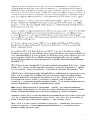 La admisión de nuevos miembros se realiza por decisión de la Asamblea General, a recomendación del
Consejo de Seguridad. Hasta 1950 se realizaron nueve admisiones. La guerra fría detuvo nuevos ingresos,
debido a los intereses de los bloques en conflicto, que exigían compensaciones mutuas en cuanto al ingreso de
países de uno y otro bando, como lo prueba la entrada masiva de países en 1955. El proceso descolonizador de
la década de los sesenta supuso un nuevo impulso en cuanto al número de ingresos. La desmembración de los
países que configuraban el bloque comunista ha dado lugar también un elevado número de nuevos ingresos.

En 1993, el ingreso de Andorra ha situado el número de miembros en 184. La supresión de los derechos y
privilegios inherentes a la calidad de miembro puede ser decidida por la Asamblea General como medida
preventiva o coercitiva. La exclusión puede producirse cuando un miembro infringe de manera reiterada los
principios enunciados en la carta.

Los países miembros se comprometen a resolver sus diferencias de manera pacífica y a no recurrir al uso de la
violencia. Deben conceder plena asistencia a la organización en cualquier acción emprendida por ella, y no
ayudar a un Estado contra el que la organización ha emprendido una determinada acción. Sin embargo,
mantienen el derecho a la legítima defensa ante cualquier agresión armada hasta que el Consejo de Seguridad
haya tomado las medidas oportunas.

Los principales organismos que forman la ONU son la Asamblea General, el Consejo de Seguridad, el
Consejo Económico y Social, el Consejo de Administración de Territorios, el Tribunal Internacional de
Justicia y la Secretaría General.

Asamblea General de la ONU Órgano deliberativo de la ONU. Es una especie de parlamento mundial,
formado por representantes de todos los Estados miembros y en ella se debaten recomendaciones. Celebra una
sesión ordinaria anual además de las extraordinarias. Las decisiones se toman por mayoría simple, pero en los
asuntos importantes (admisión de nuevos Estados miembros, mantenimiento de la paz y la seguridad
internacionales) es necesaria una mayoría de dos tercios. De la Asamblea General dependen comisiones de
trabajo de la ONU.

AIEA: Siglas de Agencia Internacional de Energía Atómica. Organismo dependiente de las Naciones Unidas,
fundado en 1957 para contribuir a la cooperación internacional en el desarrollo de las aplicaciones pacíficas
de la energía nuclear y favorecer la investigación y el intercambio de información. Tiene su sede en Viena.

ACNUR Siglas de Alto Comisariado de las Naciones Unidas para los Refugiados. Organismo creado en enero
de 1952 a raíz de la desaparición de la OIR (Organización Internacional para los Refugiados), creada en
diciembre de 1946 bajo los auspicios de la Asamblea General de la ONU. En la aprobación de su estatuto se
tuvo que ceder a las presiones de la URSS y excluir a los alemanes del campo de actividades de la
organización. La OIR tomó a su cargo en los campos de refugiados a 712.000 personas, llegándose a registrar
hasta 900.000, procedentes en su mayoría de la Europa central y oriental.

BIRD: Siglas de Banco Internacional de Reconstrucción y Desarrollo. Una de las tres instituciones que
forman el Banco Mundial. Fundado en 1946, destina sus recursos a potenciar el desarrollo de los países más
atrasados mediante créditos a medio plazo y con un interés próximo al de los mercados financieros

Cascos azules Nombre que reciben los integrantes de los cuerpos especiales de la ONU, debido al color de sus
cascos. En 1956 estas fuerzas supervisaron el cese de hostilidades entre Egipto e Israel. Posteriormente han
actuado en otros conflictos de Oriente Medio, en Líbano, en Chipre, en Bosnia, etcétera.

CCITT: Siglas de «Comité Consultatif International Télégraphique et Téléphonique» (Comité Consultivo
Internacional Telegráfico y Telefónico). Organismo técnico permanente de la Unión Internacional de
Telecomunicaciones, con sede en Ginebra.



                                                                                                             7
 