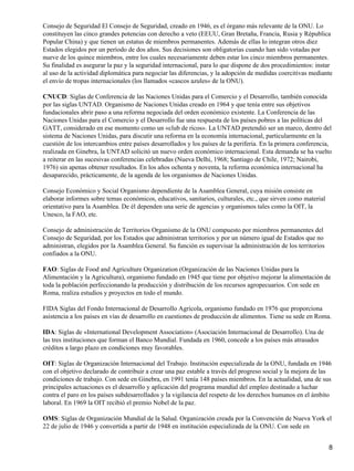 Consejo de Seguridad El Consejo de Seguridad, creado en 1946, es el órgano más relevante de la ONU. Lo
constituyen las cinco grandes potencias con derecho a veto (EEUU, Gran Bretaña, Francia, Rusia y Républica
Popular China) y que tienen un estatus de miembros permanentes. Además de ellas lo integran otros diez
Estados elegidos por un período de dos años. Sus decisiones son obligatorias cuando han sido votadas por
nueve de los quince miembros, entre los cuales necesariamente deben estar los cinco miembros permanentes.
Su finalidad es asegurar la paz y la seguridad internacional, para lo que dispone de dos procedimientos: instar
al uso de la actividad diplomática para negociar las diferencias, y la adopción de medidas coercitivas mediante
el envío de tropas internacionales (los llamados «cascos azules» de la ONU).

CNUCD: Siglas de Conferencia de las Naciones Unidas para el Comercio y el Desarrollo, también conocida
por las siglas UNTAD. Organismo de Naciones Unidas creado en 1964 y que tenía entre sus objetivos
fundacionales abrir paso a una reforma negociada del orden económico existente. La Conferencia de las
Naciones Unidas para el Comercio y el Desarrollo fue una respuesta de los países pobres a las políticas del
GATT, considerado en ese momento como un «club de ricos». La UNTAD pretendió ser un marco, dentro del
sistema de Naciones Unidas, para discutir una reforma en la economía internacional, particularmente en la
cuestión de los intercambios entre países desarrollados y los países de la periferia. En la primera conferencia,
realizada en Ginebra, la UNTAD solicitó un nuevo orden económico internacional. Esta demanda se ha vuelto
a reiterar en las sucesivas conferencias celebradas (Nueva Delhi, 1968; Santiago de Chile, 1972; Nairobi,
1976) sin apenas obtener resultados. En los años ochenta y noventa, la reforma económica internacional ha
desaparecido, prácticamente, de la agenda de los organismos de Naciones Unidas.

Consejo Económico y Social Organismo dependiente de la Asamblea General, cuya misión consiste en
elaborar informes sobre temas económicos, educativos, sanitarios, culturales, etc., que sirven como material
orientativo para la Asamblea. De él dependen una serie de agencias y organismos tales como la OIT, la
Unesco, la FAO, etc.

Consejo de administración de Territorios Organismo de la ONU compuesto por miembros permanentes del
Consejo de Seguridad, por los Estados que administran territorios y por un número igual de Estados que no
administran, elegidos por la Asamblea General. Su función es supervisar la administración de los territorios
confiados a la ONU.

FAO: Siglas de Food and Agriculture Organization (Organización de las Naciones Unidas para la
Alimentación y la Agricultura), organismo fundado en 1945 que tiene por objetivo mejorar la alimentación de
toda la población perfeccionando la producción y distribución de los recursos agropecuarios. Con sede en
Roma, realiza estudios y proyectos en todo el mundo.

FIDA Siglas del Fondo Internacional de Desarrollo Agrícola, organismo fundado en 1976 que proporciona
asistencia a los países en vías de desarrollo en cuestiones de producción de alimentos. Tiene su sede en Roma.

IDA: Siglas de «International Development Association» (Asociación Internacional de Desarrollo). Una de
las tres instituciones que forman el Banco Mundial. Fundada en 1960, concede a los países más atrasados
créditos a largo plazo en condiciones muy favorables.

OIT: Siglas de Organización Internacional del Trabajo. Institución especializada de la ONU, fundada en 1946
con el objetivo declarado de contribuir a crear una paz estable a través del progreso social y la mejora de las
condiciones de trabajo. Con sede en Ginebra, en 1991 tenía 148 países miembros. En la actualidad, una de sus
principales actuaciones es el desarrollo y aplicación del programa mundial del empleo destinado a luchar
contra el paro en los países subdesarrollados y la vigilancia del respeto de los derechos humanos en el ámbito
laboral. En 1969 la OIT recibió el premio Nobel de la paz.

OMS: Siglas de Organización Mundial de la Salud. Organización creada por la Convención de Nueva York el
22 de julio de 1946 y convertida a partir de 1948 en institución especializada de la ONU. Con sede en


                                                                                                               8
 