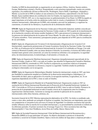 Ginebra, la OMS ha descentralizado su organización en seis regiones (África, América, Sureste asiático,
Europa, Mediterráneo oriental y Pacífico). Respondiendo a esta estructura regionalizada, cuenta con comités
regionales y ha establecido oficinas en Brazzaville, Washington, Nueva Delhi, Copenhague, Alejandría y
Manila. La acción de la OMS se traduce en una asistencia a los Gobiernos, especialmente a los del Tercer
Mundo. Ejerce también labores de coordinación entre los Estados, las organizaciones internacionales
(UNESCO, UNICEF, OIT, etc.) y las organizaciones no gubernamentales (Cruz Roja). La OMS ha jugado un
papel importante en la lucha contra las epidemias (sobre todo la viruela y el paludismo). El «Reglamento
sanitario internacional», elaborado por la OMS, está orientado a prevenir las epidemias y a organizar las
cuarentenas, el control de los fármacos y la protección de la alimentación infantil.

ONUDI: Siglas de Organización de las Naciones Unidas para el Desarrollo Industrial, también conocida por
las siglas UNIDO. Organismo internacional de Naciones Unidas creado en 1985 (a partir de la transformación
de la institución consultiva del mismo nombre fundada en 1967), para promover la asistencia internacional a
los procesos de industrialización de los países del Tercer Mundo. Su sede está en Viena. En 1990 contaba con
152 países miembros. Tiene autonomía y presupuestos propios, pero depende de la ONU para la coordinación
de sus actividades.

OACI: Siglas de «Organisation de l'Aviation Civile Internationale» (Organización de Aviación Civil
Internacional), organización perteneciente al Consejo Económico Social de las Naciones Unidas. Fue creada
en 1944, en el transcurso de la Conferencia Internacional de Aviación Civil celebrada en Chicago. Con sede
central en Montreal (Canadá), entre sus tareas destacan el derecho, la economía y la técnica del tráfico aéreo
mundial (tanto general como comercial), así como las normativas referentes a los aeropuertos, la seguridad
aérea, las telecomunicaciones, la meteorología, el salvamento y el rescate, etc.

OMI: Siglas de Organización Marítima Internacional. Organismo intergubernamental especializado de las
Naciones Unidas, creado en 1982 y con sede en Londres, que absorbió la Organización Consultiva Marítima
Internacional (IMCO), constituida en 1959. Facilita la cooperación en cuestiones relativas al transporte
marítimo con vistas a aumentar su eficiencia y mejorar su seguridad. También estudia los problemas
ecológicos relacionados con la navegación.

OMM: Siglas de Organización Metereológica Mundial. Institución internacional, creada en 1947, que tiene
por finalidad la cooperación mundial en el ámbito de la observación meteorológica e hidrológica y el
intercambio de datos, para su aplicación a la aviación, la navegación marítima, la agricultura, etc. Es un
organismo dependiente de la ONU y tiene su sede en Ginebra.

OMPI: Siglas de Organización Mundial de la Propiedad Intelectual. Organización creada en 1967 en
sustitución de la Oficina Internacional Reunida para la Protección de la Propiedad Intelectual, fundada en
1893. Convertida en 1974 en en institución especializada de la ONU, tiene su sede en Ginebra. Promueve la
protección de la propiedad intelectual en todo el mundo a través de la cooperación entre los Estados y
organizaciones internacionales. Asimismo se encarga de controlar la aplicación de los acuerdos
internacionales sobre obras literarias, artísticas, etc.

Secretaría General de la ONU Máxima representación diplomática de la ONU. Su titular es nombrado cada
cuatro o cinco años, pudiendo ser reelegido al finalizar su mandato. Sus funciones son importantes, pues entre
sus competencias se encuentra la de convocar el Consejo de Seguridad. Los distintos secretarios han ejercido
notable influencia sobre la marcha de la sociedad internacional, y su personalidad ha constituido el símbolo de
los diferentes períodos. El primer secretario fue el noruego Trygve Lie. Otros secretarios han sido Dag
Hammarskjöld, U Tant, Kurt Waldheim, Javier Pérez de Cuéllar, Butros−Butros Gali.

SFI: Siglas de Sociedad Financiera Internacional. Filial del Banco Internacional de Reconstrucción y
Desarrollo (BIRD) en la que participan 143 países. Su objetivo declarado es promover el desarrollo
económico y social de los Estados miembros. Opera a través de créditos de largo plazo a empresas privadas o


                                                                                                                 9
 