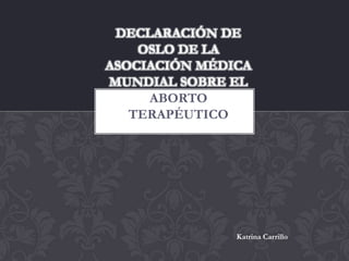 DECLARACIÓN DE
    OSLO DE LA
ASOCIACIÓN MÉDICA
MUNDIAL SOBRE EL
     ABORTO
   TERAPÉUTICO




               Katrina Carrillo
 
