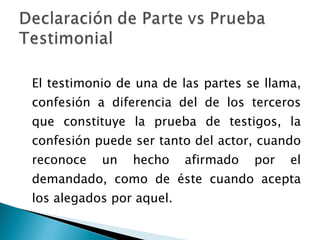 El testimonio de una de las partes se llama, confesión a diferencia del de los terceros que constituye la prueba de testigos, la confesión puede ser tanto del actor, cuando reconoce un hecho afirmado por el demandado, como de éste cuando acepta los alegados por aquel. 