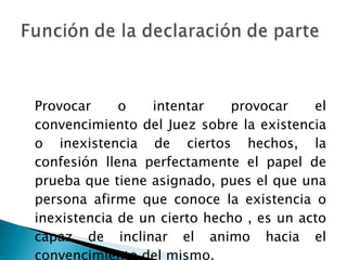 Provocar o intentar provocar el convencimiento del Juez sobre la existencia o inexistencia de ciertos hechos, la confesión llena perfectamente el papel de prueba que tiene asignado, pues el que una persona afirme que conoce la existencia o inexistencia de un cierto hecho , es un acto capaz de inclinar el animo hacia el convencimiento del mismo. 