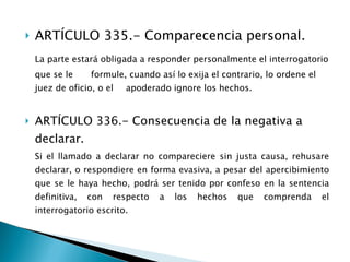 ARTÍCULO 335.- Comparecencia personal. La parte estará obligada a responder personalmente el interrogatorio que se le  formule, cuando así lo exija el contrario, lo ordene el juez de oficio, o el  apoderado ignore los hechos. ARTÍCULO 336.- Consecuencia de la negativa a declarar. Si el llamado a declarar no compareciere sin justa causa, rehusare declarar, o respondiere en forma evasiva, a pesar del apercibimiento que se le haya hecho, podrá ser tenido por confeso en la sentencia definitiva, con respecto a los hechos que comprenda el interrogatorio escrito. 