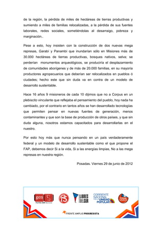 de la región, la pérdida de miles de hectáreas de tierras productivas y
sumiendo a miles de familias relocalizadas, a la pérdida de sus fuentes
laborales, redes sociales, sometiéndolas al desarraigo, pobreza y
marginación..

Pese a esto, hoy insisten con la construcción de dos nuevas mega
represas, Garabí y Panambí que inundarían sólo en Misiones más de
30.000 hectáreas de tierras productivas, bosques nativos, selva; se
perderían monumentos arqueológicos, se produciría el desplazamiento
de comunidades aborígenes y de más de 20.000 familias, en su mayoría
productores agropecuarios que deberían ser relocalizados en pueblos ó
ciudades; hecho este que sin duda va en contra de un modelo de
desarrollo sustentable.

Hace 16 años 9 misioneros de cada 10 dijimos que no a Corpus en un
plebiscito vinculante que reflejaba el pensamiento del pueblo, hoy nada ha
cambiado, por el contrario en tantos años se han desarrollado tecnologías
que permiten pensar en nuevas fuentes de generación, menos
contaminantes y que son la base de producción de otros países, y que sin
duda alguna, nosotros estamos capacitados para desarrollarlas en el
nuestro.

Por esto hoy más que nunca pensando en un país verdaderamente
federal y un modelo de desarrollo sustentable como el que propone el
FAP, debemos decir Si a la vida, Si a las energías limpias, No a las mega
represas en nuestra región.

                                    Posadas. Viernes 29 de junio de 2012
 