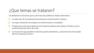 ¿Que temas se trataron?
• Se debatieron soluciones para cuatro tipo de problemas medio ambientales:
1) La reducción de la producción de productos contaminantes o tóxicos.
2) La mayor utilización de energías no contaminantes y renovables.
3) El Apoyo por parte de el gobierno al transporte publico, para reducir el trafico y así la
contaminación de CO2 y de ruido.
4) La escasez de agua potable en distintas partes del planeta, y soluciones de como poder
ahorrar la poca que tienen.
 