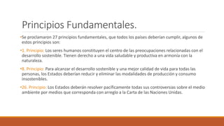 Principios Fundamentales.
•Se proclamaron 27 principios fundamentales, que todos los países deberían cumplir, algunos de
estos principios son:
•1. Principio: Los seres humanos constituyen el centro de las preocupaciones relacionadas con el
desarrollo sostenible. Tienen derecho a una vida saludable y productiva en armonía con la
naturaleza.
•8. Principio: Para alcanzar el desarrollo sostenible y una mejor calidad de vida para todas las
personas, los Estados deberían reducir y eliminar las modalidades de producción y consumo
insostenibles.
•26. Principio: Los Estados deberán resolver pacíficamente todas sus controversias sobre el medio
ambiente por medios que corresponda con arreglo a la Carta de las Naciones Unidas.
 