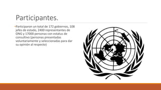 Participantes.
•Participaron un total de 172 gobiernos, 108
jefes de estado, 2400 representantes de
ONG y 17000 personas con estatus de
consultivo (personas presentadas
voluntariamente y seleccionadas para dar
su opinión al respecto)
 