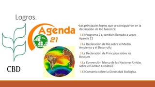 Logros.
•Los principales logros que se consiguieron en la
declaración de Rio fueron 5:
1.El Programa 21, también llamado a veces
Agenda 21
2.La Declaración de Río sobre el Medio
Ambiente y el Desarrollo
3.La Declaración de Principios sobre los
Bosques
4.La Convención Marco de las Naciones Unidas
sobre el Cambio Climático
5.El Convenio sobre la Diversidad Biológica.
 