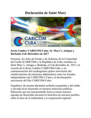 Declaración de Saint Mary
Sexta Cumbre CARICOM-Cuba. St. Mary’s, Antigua y
Barbuda, 8 de Diciembre de 2017
Nosotros, los Jefes de Estado y de Gobierno de la Comunidad
del Caribe (CARICOM) y la República de Cuba, reunidos en
Saint Mary’s, Antigua y Barbuda, el 8 de diciembre de 2017, en
ocasión de la Sexta Cumbre CARICOM-Cuba, y en
conmemoración del cuadragésimo quinto aniversario del
establecimiento de relaciones diplomáticas entre los Estados
independientes de CARICOM y Cuba y el decimoquinto
aniversario del Día CARICOM-Cuba;
Orgullosos de nuestra identidad caribeña compartida y del sólido
y elevado nivel alcanzado en nuestras relaciones políticas
bilaterales que nos han permitido hacer avanzar nuestras
agendas de desarrollo nacional en beneficio de nuestros pueblos,
sobre la base de la solidaridad y la cooperación regional;
 