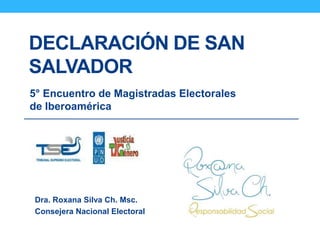 DECLARACIÓN DE SAN
SALVADOR
5° Encuentro de Magistradas Electorales
de Iberoamérica
Dra. Roxana Silva Ch. Msc.
Consejera Nacional Electoral
 