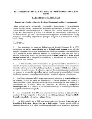 DECLARACIÓN DE SEVILLA DE LA RED DE UNIVERSIDADES LECTORAS
                           SOBRE

                           LA LECTURA EN EL SIGLO XXI

   Tomado para éste foro educativo de : http://fcom.us.es/fcomblogs/vazquezmedel/

La Red Internacional de Universidades Lectoras (RUL), integrada por 37 Universidades de
España, Portugal, Italia y Latinoamérica, reunida en la Universidad de Sevilla los días 16-
18 de octubre de 2011 con ocasión de su IV Plenario y del Coloquio Internacional “Leer en
el siglo XXI: Universidades y lecturas en la sociedad del conocimiento”, consciente de la
alta responsabilidad que cabe a las Universidades en el presente momento de crisis social y
económica, asumiendo y ampliando los principios recogidos en la Declaración de Passo
Fundo (2009)

MANIFIESTA:

1.     Que, asumiendo las sucesivas declaraciones de derechos humanos de la ONU,
reconocemos que no hay valor más alto que el de la dignidad humana, y que todos los
restantes valores deben ponerse al servicio de una vida digna para todos los seres humanos.
En el proceso de avance hacia una sociedad del conocimiento más justa, más libre y
solidaria, más crítica y creativa, las diversas prácticas de lectura y escritura deben ocupar
un lugar central, por su innegable influencia sobre el pensamiento, los sentimientos y la
acción de los seres humanos.

2.     Las Universidades, como instituciones a las que la sociedad ha encomendado la
creación, preservación, transformación y aplicación del conocimiento, tienen en su núcleo
mismo las prácticas lectoras. Por ello ha de impulsarse su transversalidad, en la medida en
que afecta a todos los procesos de educación superior. Reconocemos que aún queda mucho
por hacer en la promoción integral de lectura en el seno de la comunidad universitaria
(profesores, alumnos y personal de administración y servicios), así como en su entorno.

3.     Las Universidades de la RUL nos comprometemos a impulsar la investigación sobre
los procesos lectores en todas sus dimensiones y niveles, poniendo en contacto y
coordinando la acción de diversos colectivos y grupos de investigación, para avanzar en el
conocimiento de la lectura desde una diversidad de enfoques y perspectivas
multidisciplinares, en el contexto de las transformaciones que la cultura digital introduce
en las prácticas lectoras del siglo XXI.

4.     Las Universidades de la RUL nos comprometemos a impulsar la transferencia de
resultados de la investigación, el desarrollo de industrias culturales y de oportunidades
de empleo vinculadas a la lectura y a la escritura.

5.     Las Universidades de la RUL nos comprometemos a impulsar la revisión de la
situación de la lectura y la escritura en la Universidad. Creemos imprescindible un
importante incremento de la oferta formativa en prácticas lectoras, articulando la presencia
 