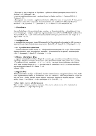 a. Los capacita para evangelizar en el poder del Espíritu con señales y milagros (Marcos 16:15-20;
Hechos4:29-31; Hebreos 2:3, 4).
b. Agrega una dimensión necesaria a la adoración y a la relación con Dios (1 Corintios 2:10-16; 1
Corintios12-14).
c. Los capacita para responder a la plena manifestación del Espíritu Santo en la expresión de frutos, dones
y ministerios como en los tiempos del Nuevo Testamento, para la edificación del cuerpo de Cristo
(Gálatas5:22-26; 1 Corintios 14:12; Efesios 4:11, 12; 1 Corintios 12:28; Colosenses 1:29).
11. El ministerio
Nuestro Señor ha provisto un ministerio que constituye un llamamiento divino y ordenado con el triple
propósito de dirigir a la iglesia en: (1) la evangelización del mundo (Marcos 16:15-20), (2) la adoración a
Dios (Juan 4:23, 24); y (3) la edificación de un cuerpo de santos para perfeccionarlos a la imagen de su
Hijo (Efesios 4:11,16).
12. Sanidad divina
La sanidad divina es una parte integral del evangelio. La liberación de la enfermedad ha sido provista en
la expiación y es el privilegio de todos los creyentes (Isaías 53:4, 5; Mateo 8:16, 17; Santiago 5:14-16).
13. La esperanza bienaventurada
La resurrección de los que han muerto en Cristo y su arrebatamiento junto con los que estén vivos en la
segunda venida del Señor es la esperanza inminente y bienaventurada de la Iglesia (1 Tesalonicenses
4:16, 17; Romanos 8:23; Tito 2:13; 1 Corintios 15:51,52).
14. El reino milenario de Cristo
La segunda venida de Cristo incluye el rapto de los santos, que es nuestra esperanza bienaventurada,
seguido por el regreso visible de Cristo con sus santos para reinar sobre la tierra por mil años (Zacarías
14:5; Mateo 24:27-30; Apocalipsis 1:7; 19:11-14; 20:1-6). Este reino milenario traerá la salvación de
Israel como nación (Ezequiel 37:21, 22; Sofonías 3:19,20; Romanos 11:26,27) y el establecimiento de
una paz universal (Isaías 11:6-9; Salmo 72:3-8;
Miqueas 4:3,4).
15. El juicio final
Habrá un juicio final en el que los pecadores muertos serán resucitados y juzgados según sus obras. Todo
aquel cuyo nombre no se halle en el Libro de la Vida, será confinado a sufrir castigo eterno en el lago que
arde con fuego y azufre, que es la muerte segunda, junto con el diablo y sus ángeles, la bestia, y el falso
profeta (Mateo 25:46; Marcos 9:43-48; Apocalipsis 19:20; 20:11-15; 21:8).
16. Los cielos nuevos y la tierra nueva
“Pero nosotros esperamos, según sus promesas, cielos nuevos y tierra nueva, en los cuales mora la
justicia” (2 Pedro 3:13; Apocalipsis 21 y 22).

 