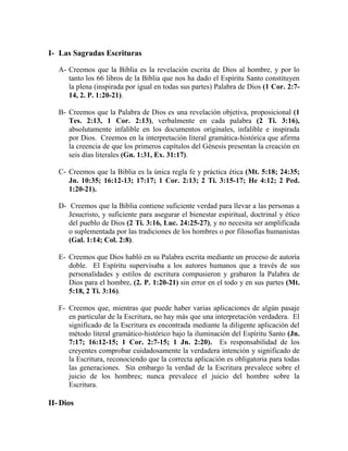 I- Las Sagradas Escrituras
A- Creemos que la Biblia es la revelación escrita de Dios al hombre, y por lo
tanto los 66 libros de la Biblia que nos ha dado el Espíritu Santo constituyen
la plena (inspirada por igual en todas sus partes) Palabra de Dios (1 Cor. 2:7-
14, 2. P. 1:20-21).
B- Creemos que la Palabra de Dios es una revelación objetiva, proposicional (1
Tes. 2:13, 1 Cor. 2:13), verbalmente en cada palabra (2 Ti. 3:16),
absolutamente infalible en los documentos originales, infalible e inspirada
por Dios. Creemos en la interpretación literal gramática-histórica que afirma
la creencia de que los primeros capítulos del Génesis presentan la creación en
seis días literales (Gn. 1:31, Ex. 31:17).
C- Creemos que la Biblia es la única regla fe y práctica ética (Mt. 5:18; 24:35;
Jn. 10:35; 16:12-13; 17:17; 1 Cor. 2:13; 2 Ti. 3:15-17; He 4:12; 2 Ped.
1:20-21).
D- Creemos que la Biblia contiene suficiente verdad para llevar a las personas a
Jesucristo, y suficiente para asegurar el bienestar espiritual, doctrinal y ético
del pueblo de Dios (2 Ti. 3:16, Luc. 24:25-27), y no necesita ser amplificada
o suplementada por las tradiciones de los hombres o por filosofías humanistas
(Gal. 1:14; Col. 2:8).
E- Creemos que Dios habló en su Palabra escrita mediante un proceso de autoría
doble. El Espíritu supervisaba a los autores humanos que a través de sus
personalidades y estilos de escritura compusieron y grabaron la Palabra de
Dios para el hombre, (2. P. 1:20-21) sin error en el todo y en sus partes (Mt.
5:18, 2 Ti. 3:16).
F- Creemos que, mientras que puede haber varias aplicaciones de algún pasaje
en particular de la Escritura, no hay más que una interpretación verdadera. El
significado de la Escritura es encontrada mediante la diligente aplicación del
método literal gramático-histórico bajo la iluminación del Espíritu Santo (Jn.
7:17; 16:12-15; 1 Cor. 2:7-15; 1 Jn. 2:20). Es responsabilidad de los
creyentes comprobar cuidadosamente la verdadera intención y significado de
la Escritura, reconociendo que la correcta aplicación es obligatoria para todas
las generaciones. Sin embargo la verdad de la Escritura prevalece sobre el
juicio de los hombres; nunca prevalece el juicio del hombre sobre la
Escritura.
II- Dios
 