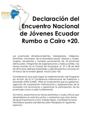 Declaración del
Encuentro Nacional
de Jóvenes Ecuador
Rumbo a Cairo +20.
Las juventudes afrodescendientes, trabajadoras, indígenas,
feministas, montubias, de la diversidad sexual, urbanas y rurales,
mujeres, estudiantes y hombres provenientes de 18 provincias
del Ecuador, integrantes de organizaciones y redes juveniles, nos
hemos reunido en la Ciudad de Guayaquil, el 27 y 28 de Abril
de 2013 para delinear prioridades y planteamientos comunes en
el marco de la revisión global hacia Cairo +20.
Consideramos que para lograr la implementación del Programa
de Acción de la IV Conferencia Internacional de Población y
Desarrollo (CIPD-CAIRO 1994) es fundamental que los gobiernos,
agencias de cooperación internacional y organizaciones de la
sociedad civil reconozcan y garanticen la participación de las
juventudes como un pilar fundamental.
Así mismo, presentamos los temas prioritarios y nudos críticos que
desarrollamos en este Encuentro, y aclaramos que otros temas
de igual importancia como: trabajo digno, movilidad humana,
Naturaleza quedan pendientes para trabajarlos en siguientes
espacios.
 