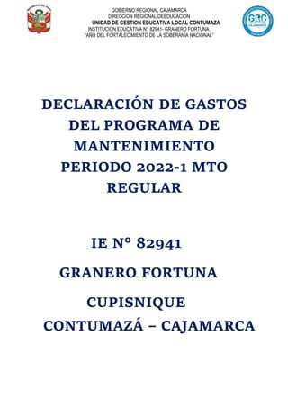 GOBIERNO REGIONAL CAJAMARCA
DIRECCION REGIONAL DEEDUCACION
UNIDAD DE GESTION EDUCATIVA LOCAL CONTUMAZA
INSTITUCION EDUCATIVA N° 82941- GRANERO FORTUNA.
“AÑO DEL FORTALECIMIENTO DE LA SOBERANÍA NACIONAL”
DECLARACIÓN DE GASTOS
DEL PROGRAMA DE
MANTENIMIENTO
PERIODO 2022-1 MTO
REGULAR
IE N° 82941
GRANERO FORTUNA
CUPISNIQUE
CONTUMAZÁ – CAJAMARCA
 
