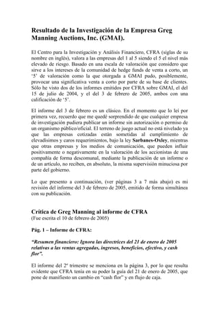 Resultado de la Investigación de la Empresa Greg
Manning Auctions, Inc. (GMAI).

El Centro para la Investigación y Análisis Financiero, CFRA (siglas de su
nombre en inglés), valora a las empresas del 1 al 5 siendo el 5 el nivel más
elevado de riesgo. Basado en una escala de valoración que considero que
sirve a los intereses de la comunidad de hedge funds de venta a corto, un
‘5’ de valoración como la que otorgada a GMAI pudo, posiblemente,
provocar una significativa venta a corto por parte de su base de clientes.
Sólo he visto dos de los informes emitidos por CFRA sobre GMAI, el del
15 de julio de 2004, y el del 3 de febrero de 2005, ambos con una
calificación de ‘5’.

El informe del 3 de febrero es un clásico. En el momento que lo leí por
primera vez, recuerdo que me quedé sorprendido de que cualquier empresa
de investigación pudiera publicar un informe sin autorización o permiso de
un organismo público/oficial. El terreno de juego actual no está nivelado ya
que las empresas cotizadas están sometidas al cumplimiento de
elevadísimos y caros requerimientos, bajo la ley Sarbanes-Oxley, mientras
que otras empresas y los medios de comunicación, que pueden influir
positivamente o negativamente en la valoración de los accionistas de una
compañía de forma descomunal, mediante la publicación de un informe o
de un artículo, no reciben, en absoluto, la misma supervisión minuciosa por
parte del gobierno.

Lo que presento a continuación, (ver páginas 3 a 7 más abajo) es mi
revisión del informe del 3 de febrero de 2005, emitido de forma simultánea
con su publicación.


Crítica de Greg Manning al informe de CFRA
(Fue escrita el 10 de febrero de 2005)

Pág. 1 – Informe de CFRA:

“Resumen financiero: Ignora las directrices del 21 de enero de 2005
relativas a las ventas agregadas, ingresos, beneficios, efectivo, y cash
flor”.

El informe del 2º trimestre se menciona en la página 3, por lo que resulta
evidente que CFRA tenía en su poder la guía del 21 de enero de 2005, que
pone de manifiesto un cambio en “cash flor” y en flujo de caja.
 