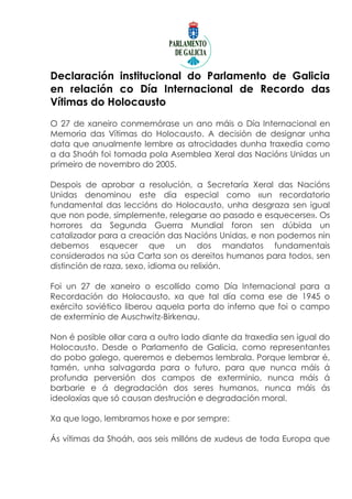 Declaración institucional do Parlamento de Galicia
en relación co Día Internacional de Recordo das
Vítimas do Holocausto
O 27 de xaneiro conmemórase un ano máis o Día Internacional en
Memoria das Vítimas do Holocausto. A decisión de designar unha
data que anualmente lembre as atrocidades dunha traxedia como
a da Shoáh foi tomada pola Asemblea Xeral das Nacións Unidas un
primeiro de novembro do 2005.

Despois de aprobar a resolución, a Secretaría Xeral das Nacións
Unidas denominou este día especial como «un recordatorio
fundamental das leccións do Holocausto, unha desgraza sen igual
que non pode, simplemente, relegarse ao pasado e esquecerse». Os
horrores da Segunda Guerra Mundial foron sen dúbida un
catalizador para a creación das Nacións Unidas, e non podemos nin
debemos esquecer que un dos mandatos fundamentais
considerados na súa Carta son os dereitos humanos para todos, sen
distinción de raza, sexo, idioma ou relixión.

Foi un 27 de xaneiro o escollido como Día Internacional para a
Recordación do Holocausto, xa que tal día coma ese de 1945 o
exército soviético liberou aquela porta do inferno que foi o campo
de exterminio de Auschwitz-Birkenau.

Non é posible ollar cara a outro lado diante da traxedia sen igual do
Holocausto. Desde o Parlamento de Galicia, como representantes
do pobo galego, queremos e debemos lembrala. Porque lembrar é,
tamén, unha salvagarda para o futuro, para que nunca máis á
profunda perversión dos campos de exterminio, nunca máis á
barbarie e á degradación dos seres humanos, nunca máis ás
ideoloxías que só causan destrución e degradación moral.

Xa que logo, lembramos hoxe e por sempre:

Ás vítimas da Shoáh, aos seis millóns de xudeus de toda Europa que
 