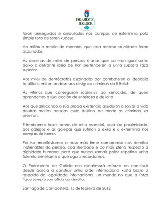 foron perseguidos e aniquilados nos campos de exterminio polo
simple feito de seren xudeus.

Ao millón e medio de menores, que coa mesma crueldade foron
asasinados.

Ás decenas de miles de persoas xitanas que correron igual sorte,
baixo a delirante idea de non pertenceren a unha suposta raza
superior.

Aos miles de demócratas asasinados por combateren a ideoloxía
totalitaria enfrontándose aos designios criminais do III Reich.

Ás vítimas que conseguiron sobrevivir ao xenocidio, de quen
aprendemos a súa lección de enteireza e de loita.

Aos que arriscando a súa propia existencia axudaron a salvar a vida
doutras moitas persoas cuxo destino de morte os criminais xa
previran.

E lembramos hoxe tamén de xeito especial, pola súa proximidade,
aos galegos e ás galegas que sufriron o exilio e o exterminio nos
campos do horror.

Por iso, manifestamos o noso máis firme compromiso cos dereitos
inalienables da persoa, coa liberdade e co máis pleno respecto á
dignidade humana, para que nunca xamais poida repetirse unha
tolemia semellante á que agora recordamos.

O Parlamento de Galicia non escatimará esforzos en contribuír
desde Galicia a construír unha orde internacional xusta baixo o
respaldo da legalidade internacional, un mundo no que a forza
fique sempre sometida ao dereito.

Santiago de Compostela, 15 de febreiro de 2012
 