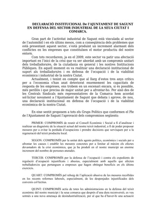 DECLARACIÓ INSTITUCIONAL De l’AJUNTAMENT DE SAGUNT
    EN DEFENSA DEL SECTOR INDUSTRIAL DE LA SEUA CIUTAT I
                        COMARCA.

        Gran part de l’activitat industrial de Sagunt està vinculada al sector
de l’automòbil i en els últims mesos, com a conseqüència dels problemes que
està presentant aquest sector, s’està produint un increment alarmant dels
conflictes en les empreses que constituïxen el motor productiu del nostre
entorn.
        Com tots recordarem, ja en el 2009, este sector va patir una afectació
important en l’inici de la crisi que va ser abordat amb un compromís unitari
dels treballadors/es, de la ciutadania en general i les nostres Institucions
Públiques. En aquell moment es va realitzar una declaració institucional de
suport als treballadors/es i en defensa de l’ocupació i de la viabilitat
econòmica i industrial de la nostra Ciutat.
        Actualment, i tenint en compte que al llarg d’estos tres anys crítics
per a l’economia s'han anat deteriorat enormement les capacitats de
resposta de les empreses, ens trobem en un escenari encara, si és possible,
més perillós i que precisa de major unitat per a afrontar-ho. Per això des de
les Centrals Sindicals més representatives de la Comarca hem acordat
sol·licitar novament a l’Ajuntament de Sagunt que debata i aprove, de nou,
una declaració institucional en defensa de l’ocupació i de la viabilitat
econòmica de la nostra Ciutat.

       En eixe sentit proposem a tots els Grups Polítics que conformen el Ple
de l’Ajuntament de Sagunt l’aprovació dels compromisos següents:

        PRIMER: COMPROMÍS de reunir al Consell Econòmic i Social a fi d’analitzar i
realitzar un diagnòstic de la situació actual del nostre teixit industrial, a fi de poder proposar
mesures per a evitar la perduda d’ocupacions i prendre decisions que servisquen per a la
regeneració del teixit productiu local.

        SEGON: COMPROMÍS per la unitat dels agents polítics, econòmics i socials per a
afrontar les causes i establir les mesures concretes per a limitar al màxim els efectes
devastadors de la crisi econòmica, que ja ha produït en el nostre municipi un enorme
increment del nombre de persones aturades.

        TERCER: COMPROMÍS per la defensa de l’ocupació i contra els expedients de
regulació d’ocupació injustificats i abusius, especialment amb aquells que afecten
treballadors/es que pertanguen a empreses que hagen obtingut beneficis en els últims
exercicis.

       QUART: COMPROMÍS pel rebuig de l’aplicació abusiva de les mesures recollides
en les recents reformes laborals, especialment, de les despenjades injustificades dels
convenis col·lectius.

       QUINT: COMPROMÍS actiu de totes les administracions en la defensa del teixit
econòmic del nostre municipi i la seua comarca que després d’una dura reconversió, es veu
sotmés a una nova amenaça de desindustrialització, per al que ha d’haver-hi una actuació
 