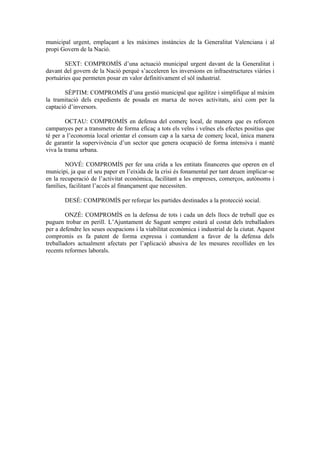 municipal urgent, emplaçant a les màximes instàncies de la Generalitat Valenciana i al
propi Govern de la Nació.

        SEXT: COMPROMÍS d’una actuació municipal urgent davant de la Generalitat i
davant del govern de la Nació perquè s’acceleren les inversions en infraestructures viàries i
portuàries que permeten posar en valor definitivament el sòl industrial.

        SÈPTIM: COMPROMÍS d’una gestió municipal que agilitze i simplifique al màxim
la tramitació dels expedients de posada en marxa de noves activitats, així com per la
captació d’inversors.

        OCTAU: COMPROMÍS en defensa del comerç local, de manera que es reforcen
campanyes per a transmetre de forma eficaç a tots els veïns i veïnes els efectes positius que
té per a l’economia local orientar el consum cap a la xarxa de comerç local, única manera
de garantir la supervivència d’un sector que genera ocupació de forma intensiva i manté
viva la trama urbana.

        NOVÉ: COMPROMÍS per fer una crida a les entitats financeres que operen en el
municipi, ja que el seu paper en l’eixida de la crisi és fonamental per tant deuen implicar-se
en la recuperació de l’activitat econòmica, facilitant a les empreses, comerços, autònoms i
famílies, facilitant l’accés al finançament que necessiten.

       DESÉ: COMPROMÍS per reforçar les partides destinades a la protecció social.

        ONZÉ: COMPROMÍS en la defensa de tots i cada un dels llocs de treball que es
puguen trobar en perill. L’Ajuntament de Sagunt sempre estarà al costat dels treballadors
per a defendre les seues ocupacions i la viabilitat econòmica i industrial de la ciutat. Aquest
compromís es fa patent de forma expressa i contundent a favor de la defensa dels
treballadors actualment afectats per l’aplicació abusiva de les mesures recollides en les
recents reformes laborals.
 