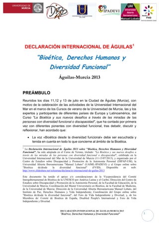 DECLARACIÓN INTERNACIONAL DE ÁGUILAS-MURCIA 2013
“Bioética, Derechos Humanos y Diversidad Funcional” 1
DECLARACIÓN INTERNACIONAL DE ÁGUILAS1
“Bioética, Derechos Humanos y
Diversidad Funcional”
Águilas-Murcia 2013
PREÁMBULO
Reunidos los días 11,12 y 13 de julio en la Ciudad de Águilas (Murcia), con
motivo de la celebración de las actividades de la Universidad Internacional del
Mar en el marco de los Cursos de verano de la Universidad de Murcia, las y los
expertos y participantes de diferentes países de Europa y Latinoamérica, del
Curso "La Bioética y sus nuevos desafíos a través de las miradas de las
personas con diversidad funcional o discapacidad", que ha contado por primera
vez con diferentes ponentes con diversidad funcional, tras debatir, discutir y
reflexionar, han acordado que:
 La voz «Bioética desde la diversidad funcional» debe ser escuchada y
tenida en cuenta en todo lo que concierne al ámbito de la Bioética.
 Cabe denunciar aquellas prácticas que se llevan a cabo en el ámbito de
las Biotecnologías y Biomedicina, y que vulneran o violan los Derechos
1
La Declaración Internacional de Águilas 2013 sobre "Bioética, Derechos Humanos y Diversidad Funcional", ha
sido adoptada en el Curso de Verano, titulado: "La Bioética y sus nuevos desafíos a través de las miradas de las
personas con diversidad funcional o discapacidad", celebrado en la Universidad Internacional del Mar de la
Universidad de Murcia (11-13/07/2013), y organizado por el Centro de Estudios sobre Discapacidad y Promoción de
la Autonomía Personal (DIPAP-UM), a través de la Universidad Internacional del Mar de la Universidad de Murcia,
y con la colaboración de la Universidad Abierta Iberoamericana "Manuel Lobato" (UAIML-IPADEVI) y el Grupo
online sobre "Bioética de/desde la diversidad funcional" (Bioética-FVID). Disponible en web:
http://www.slideshare.net/solearnau/declaracin-internacional-de-guilas-2013
Este documento ha tenido el apoyo y/o consideraciones de la Vicepresidencia del Comité
Intergubernamental de Bioética de la UNESCO por América Latina y el Caribe; Dirección del Centro de Estudios
sobre Discapacidad y Promoción de la Autonomía Personal de la Facultad de Educación, de la Universidad de Murcia
(DIPAP-UM); Coordinación del Master Universitario en Bioética, de la Facultad de Medicina, de la Universidad de
Murcia; Dirección de la Universidad Abierta Iberoamericana Manuel Lobato, del Instituto de Paz, Derechos
Humanos y Vida Independiente (UAIML-IPADEVI); Coordinación del Grupo online sobre "Bioética de/desde la
diversidad funcional", del Foro de Vida Independiente y Divertad (Bioética-FVID); y, de los Miembros de: Comité
de Bioética de España (CBE), Disabled People's International (DPI Europe) y Foro de Vida Independiente y
Divertad (FVID).
 