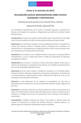 Comisión Permanente de Mecanismos Alternativos y Restaurativos de Resolución de Conflictos y Tribunales
de Tratamiento de Drogas y/o Alcohol
(MARC-TTD)
(Texto al 11 diciembre de 2017)
DECLARACIÓN JUDICIAL IBEROAMERICANA SOBRE JUSTICIA
CIUDADANA Y PARTICIPATIVA
Contribución de las personas en la solución de los conflictos
Propuesta del Poder Judicial de Chile
Los Presidentes, representantes de las Cortes y Tribunales Supremos o Superiores de
Justicia, y los Consejos de la Judicatura o Magistratura que conforman la Cumbre Judicial
Iberoamericana,
Considerando que resulta una verdad incontrovertible, que el más alto ideal al que debe
aspirar la función judicial es brindar una buena justicia al alcance de todos y todas;
Reafirmando que los Poderes Judiciales, en tanto entidades del Estado, se encuentran al
servicio de la persona, siendo su finalidad central la resolución de los conflictos y la
satisfacción de sus necesidades para la obtención del bien común, para así avanzar hacia
una cultura de paz y la consecución de la bienestar;
Advirtiendo que el conflicto es una realidad inherente a la persona y una oportunidad de
transformación, a la que se debe hacer frente a través de la generación de soluciones
innovadoras y creativas;
Manifestando que el acceso a la justicia es la base esencial de cualquier sistema que se
oriente a dar protección a los derechos de las personas, en la medida que participa de las
dimensiones de igualdad y dignidad humana;
Observando que este acceso impone el desafío de incorporar en la actividad pública,
enfoques inclusivos, educativos, terapéuticos, restaurativos, participativos, multiculturales
y no discriminatorios, transformando la visión tradicional del imperio de la ley en una
concepción en que prevalezca el derecho;
Relevando la vital importancia de los espacios de participación, no sólo para la
profundización de la democracia, sino para el desarrollo individual, íntegro y digno de las
personas;
Expresando su profunda convicción en el rol que cada persona tiene en la dirección de su
vida y en la construcción y reconstrucción del tejido social, así como la importancia de la
confianza y el diálogo como formas de aproximación entre individuos, comunidades e
instituciones;
Contemplando la tradición milenaria que tienen y han tenido, en diversas partes del
mundo, los mecanismos de solución de conflictos distintos al proceso judicial, y su
efectivo aporte en el desarrollo sostenible de nuestras sociedades;
 
